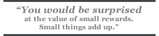 You would be surprised at the value of small rewards. Small things add up.