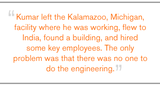 QUOTE: Kumar left the Kalamazoo, Michigan, facility where he was working, flew to India, found a building, and hired some key employees. The only problem was that there was no one to do the engineering.