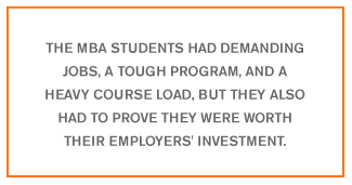 QUOTE: The MBA students had demanding jobs, a tough program, and a heavy course load, but they also had to prove they were worth their employers' investment.