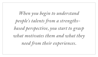 QUOTE: When you begin to understand people's talents from a strengths-based perspective, you start to grasp what motivates them and what they need from their experiences.
