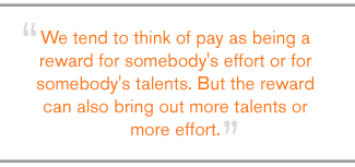 QUOTE: We tend to think of pay as being a reward for somebody's effort or for somebody's talents. But the reward can also bring out more talents or more effort.