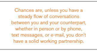 QUOTE: Chances are, unless you have a steady flow of conversations between you and your counterpart, whether in person or by phone, text messages, or e-mail, you don't have a solid working partnership.