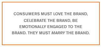 Consumers must love the brand, celebrate the brand, be emotionally engaged to the brand. They must marry the brand.