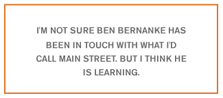 I'm not sure Ben Bernanke has been in touch with what I'd call Main Street. But I think he is learning.