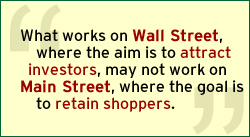 QUOTE: What works on Wall Street, where the aim is to attract investors, may not work on Main Street, where the goal is to retain shoppers.