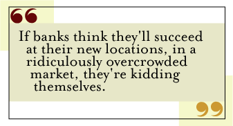 QUOTE: If banks think they'll succeed at their new locations, in a ridiculously overcrowded market, they're kidding themselves.