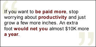 QUOTE: If you want to be paid more, stop worrying about productivity and just grow a few more inches. An extra foot would net you almost $10K more a year.