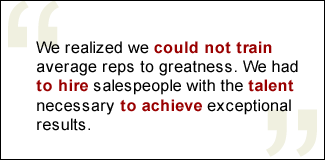 QUOTE: We realized we could not train average reps to greatness. We had to hire salespeople with the talent necessary to achieve exceptional results.