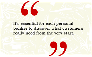 QUOTE: It's essential that each personal banker discover what customers really need from the very start.