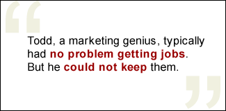 QUOTE: Todd, a marketing genius, typically had no problem getting jobs. But he could not keep them.