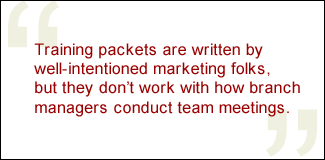 QUOTE: Training packets are written by well-intentioned marketing folks, but they don't work with how branch managers conduct team meetings.