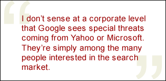 QUOTE: I don't sense at a corporate level that Google sees special threats coming from Yahoo or Microsoft. They're simply among the many people interested in the search market.