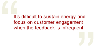 QUOTE: It's difficult to sustain energy and focus on customer engagement when the feedback is infrequent.