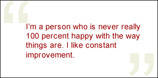QUOTE: I'm a person who is never really 100 percent happy with the way things are. I like constant improvement.