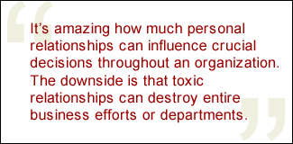 QUOTE: It's amazing how much personal relationships can influence crucial decisions throughout an organization. The downside is that toxic relationships can destroy entire business efforts or departments.