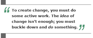 To create change, you must do some active work. The idea of change isn't enough; you must buckle down and do something.