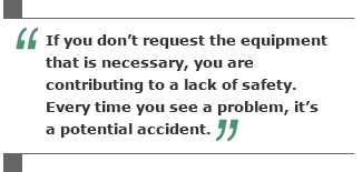 If you don't request the equipment that is necessary, you are contributing to a lack of safety. Every time you see a problem, it's a potential accident.