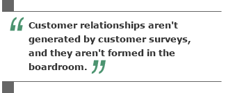 Customer relationships aren’t generated by customer surveys, and they aren’t formed in the boardroom.