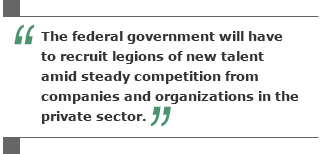 The federal government will have to recruit legions of new talent amid steady competition from companies and organizations in the private sector.