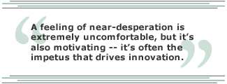 A feeling of near-desperation is extremely uncomfortable, but it's also motivating -- it's often the impetus that drives innovation.