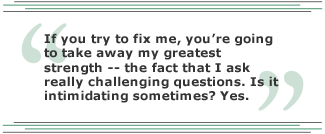 If you try to fix me, you're going to take away my greatest strength -- the fact that I ask really challenging questions. Is it intimidating sometimes? Yes.