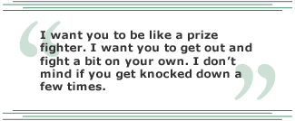 I want you to be like a prize fighter. I want you to get out and fight a bit on your own. I don't mind if you get knocked down a few times.