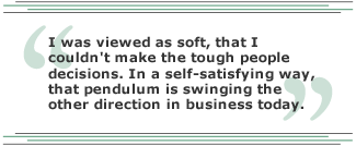 I was viewed as soft, that I couldn't make the tough people decisions. In a self-satisfying way, that pendulum is swinging the other direction in business today.