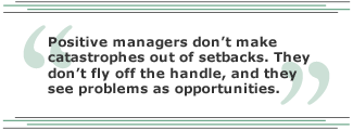 Positive managers don't make catastrophes out of setbacks. They don't fly off the handle, and they see problems as opportunities.