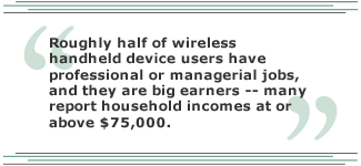 Roughly half of wireless handheld device users have professional or managerial jobs, and they are big earners -- many report household incomes at or above $75,000.