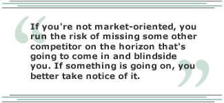 If you're not market oriented, you run the risk of missing some other competitor on the horizon that's going to come in and blindside you. If something is going on, you better take notice of it. 